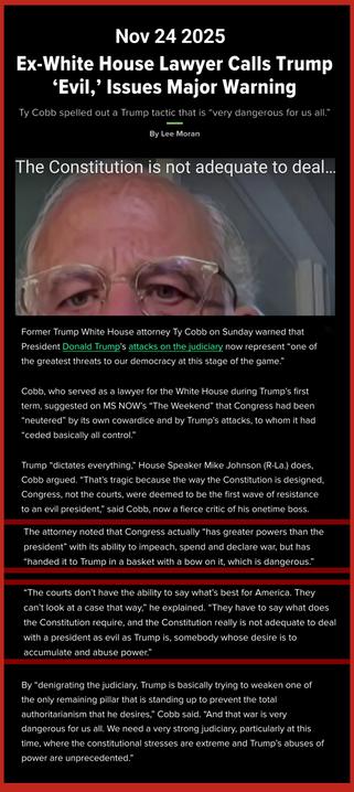 Former Trump White House attorney Ty Cobb on Sunday warned that President Donald Trump’s attacks on the judiciary now represent “one of the greatest threats to our democracy at this stage of the game.”

Cobb, who served as a lawyer for the White House during Trump’s first term, suggested on MS NOW’s “The Weekend” that Congress had been “neutered” by its own cowardice and by Trump’s attacks, to whom it had “ceded basically all control.”

Trump “dictates everything,” House Speaker Mike Johnson (R-La.) does, Cobb argued. “That’s tragic because the way the Constitution is designed, Congress, not the courts, were deemed to be the first wave of resistance to an evil president,” said Cobb, now a fierce critic of his onetime boss.

The attorney noted that Congress actually “has greater powers than the president” with its ability to impeach, spend and declare war, but has “handed it to Trump in a basket with a bow on it, which is dangerous.”

“The courts don’t have the ability to say what’s best for America. They can’t look at a case that way,” he explained. “They have to say what does the Constitution require, and the Constitution really is not adequate to deal with a president as evil as Trump is, somebody whose desire is to accumulate and abuse power.”
cut