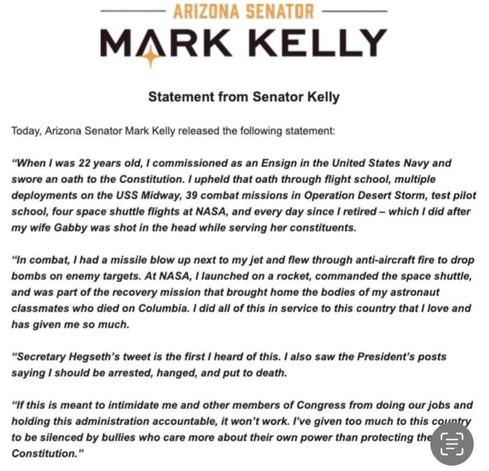 Arizona Senator 

MARK KELLY 

Statement from Senator Kelly Today, Arizona Senator Mark Kelly released the following statement: 

“When I was 22 years oid, I commissioned as an Ensign in the United States Navy and swore an oath to the Constitution. I upheld that oath through flight school, multiple deployments on the USS Midway, 39 combat missions in Operation Desert Storm, test pilot school, four space shuttle flights at NASA, and every day since I retired — which I did after my wife Gabby was shot in the head while serving her constituents. 

“In combat, I had a missile blow up next to my jet and flew through anti-aircraft fire to drop bombs on enemy targets. At NASA, I launched on a rocket, commanded the space shuttle, and was part of the recovery mission that brought home the bodies of my astronaut classmates who died on Columbia. I did all of this in service to this country that I love and has given me so much. 

“Secretary Hegseth's tweet is the first I heard of this. I also saw the President's posts saying I  should be arrested, hanged, and put to death. 

“If this is meant to intimidate me and other members of Congress from doing our jobs and holding this administration accountable, it won't work. I've given too much to this country to be silenced by bullies who care more about their own power than protecting the Constitution.”