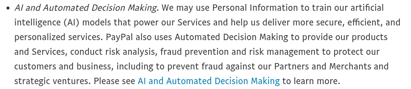 An excerpt from PayPal's upcoming privacy statement revision (effective January 2026), saying "AI and Automated Decision Making. We may use Personal Information to train our artificial intelligence (AI) models that power our Services and help us deliver more secure, efficient, and personalized services. PayPal also uses Automated Decision Making to provide our products and Services, conduct risk analysis, fraud prevention and risk management to protect our customers and business, including to prevent fraud against our Partners and Merchants and strategic ventures. Please see AI and Automated Decision Making to learn more."