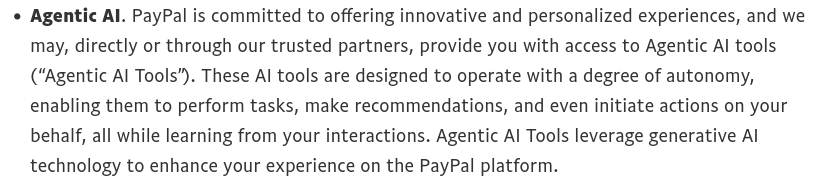 An excerpt from the "AI and Automated Decision Making" section in the upcoming PayPal privacy statement, which says "Agentic AI. PayPal is committed to offering innovative and personalized experiences, and we may, directly or through our trusted partners, provide you with access to Agentic AI tools (“Agentic AI Tools”). These AI tools are designed to operate with a degree of autonomy, enabling them to perform tasks, make recommendations, and even initiate actions on your behalf, all while learning from your interactions. Agentic AI Tools leverage generative AI technology to enhance your experience on the PayPal platform."