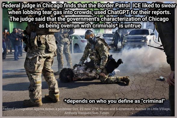 Federal judge in Chicago finds that the Border Patrol  ICE liked to swear 

when lobbing tear gas into crowds, used ChatGPT for their reports

The judge said that the government's characterization of Chicago 

as being overrun with criminals* is untrue

*depends on who you define as "criminal"