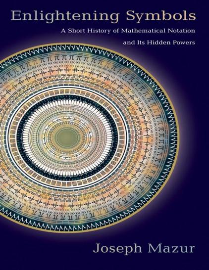 In Enlightening Symbols, popular math writer Joseph Mazur explains the fascinating history behind the development of our mathematical notation system. Traversing mathematical history and the foundations of numerals in different cultures, Mazur looks at how historians have disagreed over the origins of the numerical system for the past two centuries. He follows the transfigurations of algebra from a rhetorical style to a symbolic one, demonstrating that most algebra before the sixteenth century was written in prose or in verse employing the written names of numerals. Mazur also investigates the subconscious and psychological effects that mathematical symbols have had on mathematical thought, moods, meaning, communication, and comprehension. He considers how these symbols influence us, how they lead to new ideas by subconscious associations, how they make connections between experience and the unknown, and how they contribute to the communication of basic mathematics From words to abbreviations to symbols, this entertaining history shows how math evolved to the familiar forms we use today. "An enjoyable read. 

" — Science "If you enjoy reading about history, languages and science, then you'll enjoy this book. . . . you don't have to be a mathematician to enjoy this informative book. 
" — Guardian.com's, GrrlScientist "Fascinating." 

