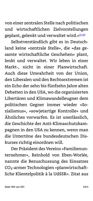 von einer zentralen Stelle nach politischen und wirtschaftlichen Zielvorstellungen geplant, gelenkt und verwaltet wird.«510 Selbstverständlich gibt es in Deutschland keine »zentrale Stelle«, die »das gesamte wirtschaftliche Geschehen« plant, lenkt und verwaltet. Wir leben in einer Markt-, nicht in einer Planwirtschaft.
Auch diese Unwahrheit von der Union, den Liberalen und den Rechtsextremen ist ein Echo der zehn bis fünfzehn Jahre alten Debatten in den USA, wo die organisierten Libertären und Klimawandelleugner dem politischen Gegner immer wieder »So-zialismus«, »sowjetartige Kontrolle« und Ähnliches vorwarfen. Es ist unerlässlich, die Geschichte der Anti-Klimaschutzkam-pagnen in den USA zu kennen, wenn man die Untertöne des bundesdeutschen Diskurses richtig einordnen will.
Der Präsident des Vereins »Familienun-ternehmer«, Reinhold von Eben-Worlée, nannte die Bezuschussung des Einsatzes COz-armer Technologien »planwirtschaft-liche Klientelpolitik à la UdSSR«. Zitat aus