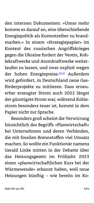 den internen Dokumenten: »Umso mehr komme es darauf an, eine überschießende Energiepolitik als Kostentreiber zu brand-marken.« In einem »Strategiepapier« im Kontext des russischen Angriffskrieges gegen die Ukraine fordert der Verein, Kohlekraftwerke und Atomkraftwerke weiterlaufen zu lassen, und zwar explizit wegen der hohen Energiepreise.l511| Außerdem wird gefordert, in Deutschland neue Gas-förderprojekte zu initiieren. Dass erneuerbar erzeugter Strom auch 2022 längst der günstigste Strom war, während Kohle-strom besonders teuer ist, kommt in dem Papier nicht zur Sprache.
Besonders groß scheint die Verwirrung hinsichtlich des Begriffs »Planwirtschaft« bei Unternehmen und deren Verbänden, die mit fossilen Brennstoffen viel Umsatz machen. So wollte ein Funktionär namens Gerald Linke mitten in der Debatte über das Heizungsgesetz im Frühjahr 2023 einen »planwirtschaftlichen Kurs bei der Wärmewende« erkannt haben, weil neue Heizungen künftig - wie bereits im Ko-