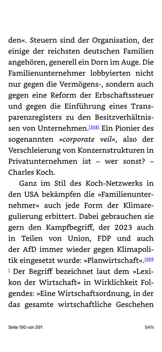 den«. Steuern sind der Organisation, der einige der reichsten deutschen Familien angehören, generell ein Dorn im Auge. Die Familienunternehmer lobbyierten nicht nur gegen die Vermögens-, sondern auch gegen eine Reform der Erbschaftssteuer und gegen die Einführung eines Trans-parenzregisters zu den Besitzverhältnissen von Unternehmen. 508 Ein Pionier des sogenannten »corporate veil«, also der Verschleierung von Konzernstrukturen in Privatunternehmen ist - wer sonst? - Charles Koch.
Ganz im Stil des Koch-Netzwerks in den USA bekämpfen die »Familienunter-nehmer« auch jede Form der Klimare-gulierung erbittert. Dabei gebrauchen sie gern den Kampfbegriff, der 2023 auch in Teilen von Union, FDP und auch der AfD immer wieder gegen Klimapoli-tik eingesetzt wurde: »Planwirtschaft«. 509
1 Der Begriff bezeichnet laut dem »Lexi-kon der Wirtschaft« in Wirklichkeit Fol-gendes: »Eine Wirtschaftsordnung, in der das gesamte wirtschaftliche Geschehen