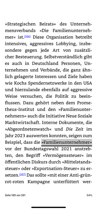 »Strategischen Beirats« des Unternehmensverbands »Die Familienunterneh-mer« ist.506 Diese Organisation betreibt intensives, aggressives Lobbying, insbesondere gegen jede Art von zusatzli-cher Besteuerung. Selbstverständlich gibt es auch in Deutschland Personen, Unternehmen und Verbände, die ganz ähnlich gelagerte Interessen und Ziele haben wie Kochs Spendernetzwerke in den USA und hierzulande ebenfalls auf aggressive Weise versuchen, die Politik zu beein-flussen. Dazu gehört neben dem Prome-theus-Institut und den »Familienunter-nehmern« auch die Initiative Neue Soziale Marktwirtschaft. Interne Dokumente, die
»Abgeordnetenwatch« und Die Zeit im
lahr curs auswerten konnter n, zeigen zun
Beispiel, dass die »Familienunternehmer« vor der Bundestagswahl 2021 anstreb-ten, den Begriff »Vermögenssteuer« im öffentlichen Diskurs durch »Mittelstands-steuer« oder »Exportnation-Steuer« zu er-setzen, 507 Das sollte »mit einer Anti-grün-rot-roten Kampagne unterfüttert wer-