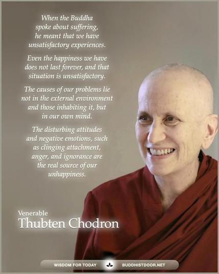 Buddhistdoor Quote for Today:   When the Buddha spoke about suffering, he meant that we have unsatisfactory experiences. Even the happiness we have does not last forever, and that situation is unsatisfactory. The causes of our problems lie not in the external nvironment  and those inhabiting it, but in our own mind. The disturbing attitudes and negative emotions, such as clinging attachment, anger, and ignorance are the real source of our unhappiness. — Ven. Thubten Chodron 