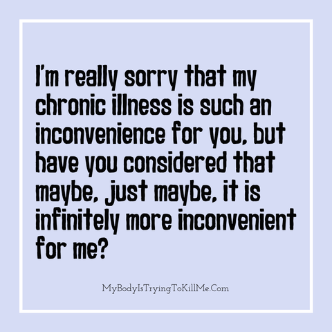 I'm really sorry that my chronic illness is such an inconvenience for you, but have you considered that maybe, just maybe, it is infinitely more inconvenient for me?