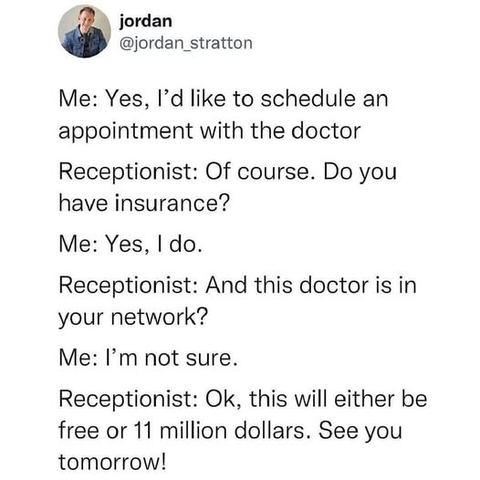 @jordan_stratton - 

me: yes, i'd like to schedule an appointment with the doctor    

receptionist: of course. do you have insurance?      

Me: yes, I do.     

receptionist: and this doctor is in your network?       

me: i'm not sure.     

receptionist: ok, this will either be free or 11 million dollars. see you tomorrow!