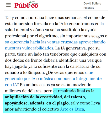Tal y como abordaba hace unas semanas, el colmo de esta inmersión forzada en la IA lo encontramos en la salud mental y cómo ya se ha sustituido la ayuda profesional por el algoritmo, sin importar sus sesgos o su querencia hacia las ventas cruzadas aprovechando nuestras vulnerabilidades. La IA generativa, por su parte, tiene un lado tan tenebroso que cualquiera con dos dedos de frente debería identificar una vez que haya jugado ya lo suficiente con la caricatura de su cuñado a lo Simpson. ¿De veras queremos cine generado por IA o música compuesta íntegramente con IA? En ambos casos ya se están moviendo millones de dólares, pero el resultado final es la aniquilación de la creatividad, del talento, apoyándose, además, en el plagio, tal y como lleva años advirtiendo el colectivo Arte es Ética.

https://www.publico.es/opinion/columnas/adiccion-inteligencia-artificial.html
