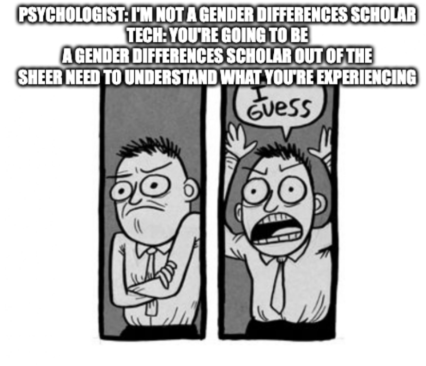 A meme showing a drawing of a person looking frustrated and then throwing up their arms saying I Guess. The meme implies that the thing is true, but in a perverse way that was unexpected. Above the meme text reads, psychologist: I'm not a gender differences scholar. Tech: you're going to be a gender differences scholar out of the sheer need to understand what you're experiencing