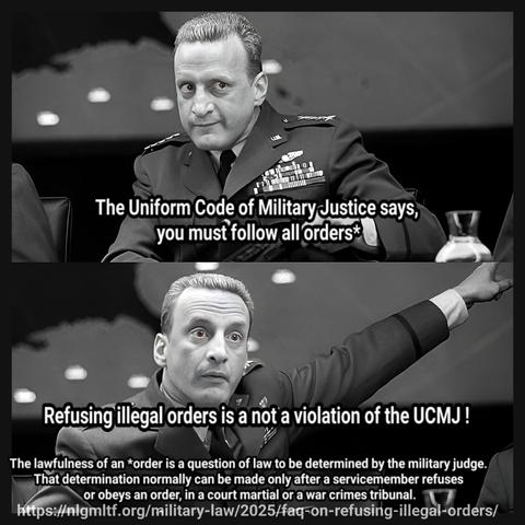 The Uniform Code of Military Justice says, you must follow all orders*

Refusing illegal orders is a not a violation of the UCMJ !

The lawfulness of an *order is a question of law to be determined by the military judge. 
That determination normally can be made only after a servicemember refuses or obeys an order, in a court martial or a war crimes tribunal.

https://nlgmltf.org/military-law/2025/faq-on-refusing-illegal-orders/

George C. Scott in the Stanley Kubric movie, Dr. Strangelove