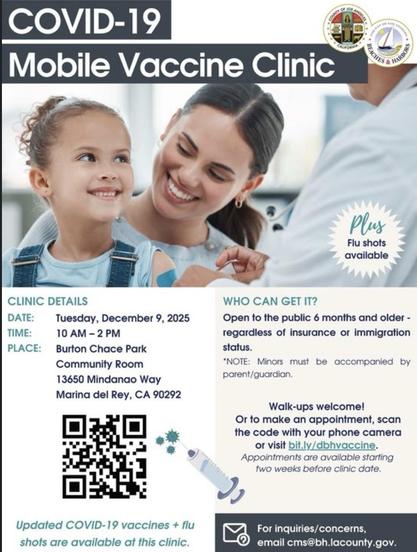 Flyer from Los Angeles County with a picture of a smiling adult and child

Covid-19 Mobile Vaccine Clinic

CLINIC DETAILS DATE:
Tuesday, December 9, 2025

TIME:
10 AM - 2 PM

PLACE:
Burton Chace Park
Community Room
13650 Mindanao Way
Marina del Rey, CA 90292

WHO CAN GET IT?
Open to the public 6 months and older - regardless of insurance or immigration status.

*NOTE: Minors must be accompanied by parent/guardian.

Walk-ups welcome!

Or to make an appointment, scan the code with your phone camera or visit bit.ly/dbhvaccine.
Appointments are avallable starting two weeks before clinic date.

Updated COVID-19 vaccines + flu shots are available at this clinic.

For inquiries/concerns, email cms@bh.lacounty.gov.