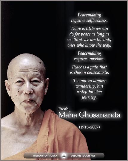 Buddhistdoor Quote for Today:   Peacemaking requires selflessness. There is little we can do for peace as long as we think we are the only ones who know the way. Peacemaking requires wisdom. Peace is a path that is chosen consciously. It is not an aimless wandering, but a step-by-step journey. — Preah Maha Ghosananda (1913–2007)