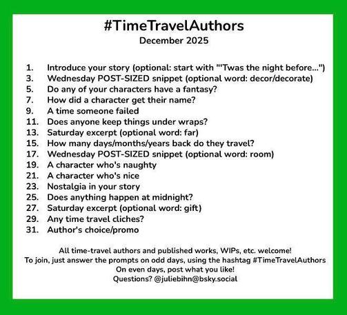 #TimeTravelAuthors
December 2025
1. Introduce your story (optional: start with "'Twas the night before...")
3. Wednesday POST-SIZED snippet (optional word: decor/decorate)
5. Do any of your characters have a fantasy?
7. How did a character get their name?
9. A time someone failed
11. Does anyone keep things under wraps?
13. Saturday excerpt (optional word: far)
15. How many days/months/years back do they travel?
17. Wednesday POST-SIZED snippet (optional word: room)
19. A character who's naughty
21. A character who's nice
23. Nostalgia in your story
25. Does anything happen at midnight?
27. Saturday excerpt (optional word: gift)
29. Any time travel cliches?
31. Author's choice/promo
All time-travel authors and published works, WIPs, etc. welcome!
To join, just answer the prompts on odd days, using the hashtag #TimeTravelAuthors
On even days, post what you like!
Questions? @juliebihn@bsky.social