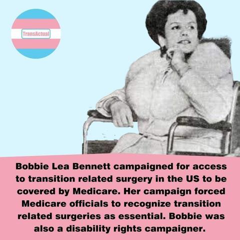 Black and white photo of Bobbie Lea Bennett using a wheelchair. Text reads: Bobbie Lea Bennett campaigned for access to transition related surgery in the US to be covered by Medicare. Her campaign forced Medicare officials to recognize transition related surgeries as essential. Bobbie was also a disability rights campaigner.