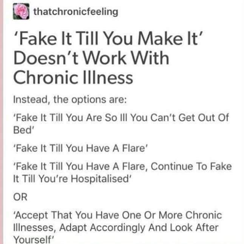 thatchronicfeeling -  'Fake It Till You Make It' Doesn't Work With Chronic Illness Instead, the options are: 

- "Fake It Till You Are So ill You Can't Get Out Of Bed"  

- "Fake It Till You Have A Flare"     

- "Fake it . You Have A Flare, Continue To Fake It Till You're Hospitalised"     

OR     

- "Accept That You Have One Or More Chronic linesses, Adapt Accordingly And Look After Yourself"