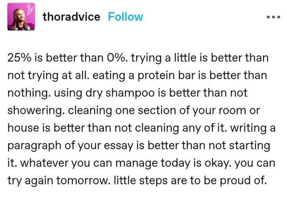 thoradvice - 25% is better than 0% trying a little is better than not trying at all. eating a protein bar is better than nothing. using dry dry shampoo is better than not showering. cleaning one section of your room or house is better than not cleaning any of it. writing a paragraph of your essay is better than not starting it. whatever you can manage today is okay. you can try again tomorrow. little steps are to be proud of