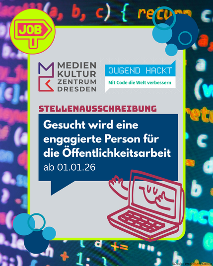 Es handelt sich um ein hochformatiges Bild mit einem Computercode im Hintergrund. Im grünen Rahmen befinden sich die Logos des Medienkulturzentrums Dresden und von Jugend hackt. In einer Sprechblase im Rahmen steht: „Stellenausschreibung – Gesucht wird eine engagierte Person für die Öffentlichkeitsarbeit ab dem 01.01.2026“. In der rechten unteren Ecke ist die Zeichnung eines lächelnden Computers zu sehen. Oben links im grünen Rahmen befindet sich ein Icon mit einem Schild, auf dem „Job“ steht. An den Seiten des Rahmens befinden sich blaue Seifenblasen.
