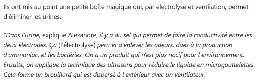 Ils ont mis au point une petite boîte magique qui, par électrolyse et ventilation, permet d'éliminer les urines.

"Dans l'urine, explique Alexandre, il y a du sel qui permet de faire la conductivité entre les deux électrodes. Ça (l'électrolyse) permet d'enlever les odeurs, dues à la production d'ammoniac, et les bactéries. On a un produit qui n'est plus nocif pour l'environnement. Ensuite, on applique la technique des ultrasons pour réduire le liquide en microgouttelettes. Cela forme un brouillard qui est dispersé à l'extérieur avec un ventilateur."

source : france 3