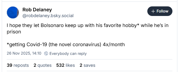Rob Delaney
@robdelaney.bsky.social
I hope they let Bolsonaro keep up with his favorite hobby* while he's in
prison
*getting Covid-19 (the novel coronavirus) 4x/month
26 Nov 2025, 14:10 © Everybody can reply
39 reposts 2 quotes 532likes 2 saves
