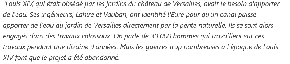 80 kilomètres de canaux pour arroser Versailles

"Louis XIV, qui était obsédé par les jardins du château de Versailles, avait le besoin d'apporter de l'eau. Ses ingénieurs, Lahire et Vauban, ont identifié l'Eure pour qu'un canal puisse apporter de l'eau au jardin de Versailles directement par la pente naturelle. Ils se sont alors engagés dans des travaux colossaux. On parle de 30 000 hommes qui travaillent sur ces travaux pendant une dizaine d'années. Mais les guerres trop nombreuses à l'époque de Louis XIV font que le projet a été abandonné."

 Écrit par Isabelle Amelot interviewant Édouard de Vitry pour France 3