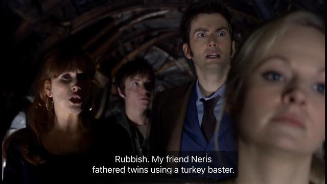 David Tennant episode. (Aren’t they all?) The Doctor and Donna Noble are walking through a messy looking base on a planet in the future. Kind of dark, lots of junk. A young blonde woman who is simultaneously the Doctor’s daughter, the Doctor’s clone and also the Doctor’s wife is walking ahead of them, and for some reason a man is following them. Donna says, “Rubbish. My friend Neris fathered twins using a turkey baster.” Not sure how, but that’s all we have to go on.