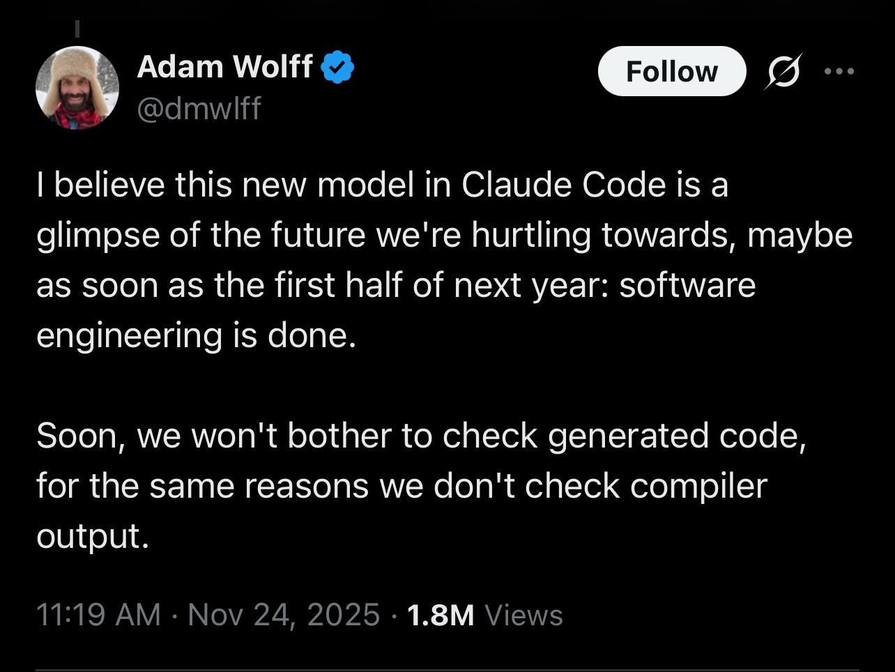Adam Wolff posts:
| believe this new model in Claude Code is a
glimpse of the future we're hurtling towards, maybe
as soon as the first half of next year: software
engineering is done.
Soon, we won't bother to check generated code,
for the same reasons we don't check compiler
output.
