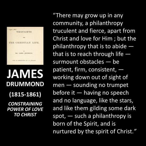 JAMES DRUMMOND (1815-1861) CONSTRAINING POWER OF LOVE TO CHRIST "There may grow up in any community, a philanthropy truculent and fierce, apart from Christ and love for Him; but the philanthropy that is to abide — that is to reach through life - surmount obstacles — be patient, firm, consistent, - working down out of sight of men — sounding no trumpet before it — having no speech and no language, like the stars, and like them gilding some dark spot, - such a philanthropy is born of the Spirit, and is nurtured by the spirit of Christ."