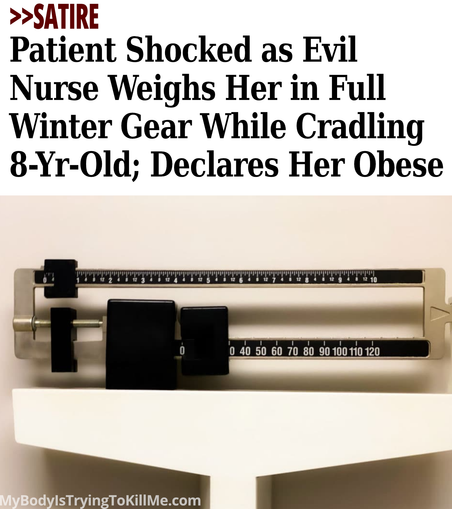 >>Satire - Patient Shocked as Evil Nurse Weighs Her in Full Winter Gear While Cradling 8-Yr-Old; Declares Her Obese - [pic of doctor's scale] MyBodylsTryingTokillMe.com