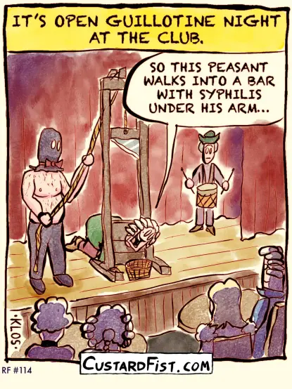 - - - This is a one panel comic - - -

CAPTION: IT’S OPEN GUILLOTINE NIGHT AT THE CLUB.

In a comedy club in the 16th century, there is a guillotine on stage, with a white wig wearing aristocrat neck secured in the stock. The aristocrat is telling jokes.

Aristocrat: SO THIS PEASANT WALKS INTO A BAR WITH SYPHILIS UNDER HIS ARM…
