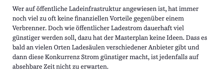 Wer auf öffentliche Ladeinfrastruktur angewiesen ist, hat immer noch viel zu oft keine finanziellen Vorteile gegenüber einem Verbrenner. Doch wie öffentlicher Ladestrom dauerhaft viel günstiger werden soll, dazu hat der Masterplan keine Ideen. Dass es bald an vielen Orten Ladesäulen verschiedener Anbieter gibt und dann diese Konkurrenz Strom günstiger macht, ist jedenfalls auf absehbare Zeit nicht zu erwarten.