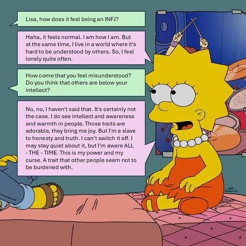 Me: Lisa, how does it feel being an INFJ?
Lisa: Haha, it feels normal. I am how I am. But at the same time, I live in a world where it's hard to be understood by others. So, I feel lonely quite often.
Me: How come that you feel misunderstood? Do you think that others are below your intellect?
Lisa: No, no, I haven't said that. It's certainly not the case. I do see intellect and awareness and warmth in people. Those traits are adorable, they bring me joy. But I'm a slave to honesty and truth. I can't switch it off. I may stay quiet about it, but I'm aware ALL - THE - TIME. This is my power and my curse. A trait that other people seem not to be burdened with.