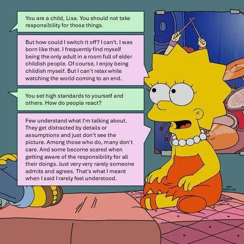 Me: You are a child, Lisa. You should not take responsibility for those things.
Lisa: But how could I switch it off? I can't. I was born like that. I frequently find myself being the only adult in a room full of elder childish people. Of course, I enjoy being childish myself. But I can't relax while watching the world coming to an end.
Me: You set high standards to yourself and others. How do people react?
Lisa: Few understand what I'm talking about. They get distracted by details or assumptions and just don't see the picture. Among those who do, many don't care. And some become scared when getting aware of the responsibility for all their doings. Just very very rarely someone admits and agrees. That's what I meant when I said I rarely feel understood.