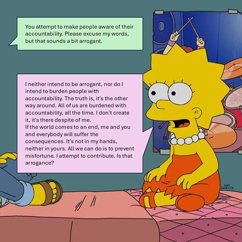Me: You attempt to make people aware of their accountability. Please excuse my words, but that sounds a bit arrogant.
Lisa: I neither intend to be arrogant, nor do I intend to burden people with accountability. The truth is, it's the other way around. All of us are burdened with accountability, all the time. I don't create it, it's there despite of me.
If the world comes to an end, me and you and everybody will suffer the consequences. It's not in my hands, neither in yours. All we can do is to prevent misfortune. I attempt to contribute. Is that arrogance?