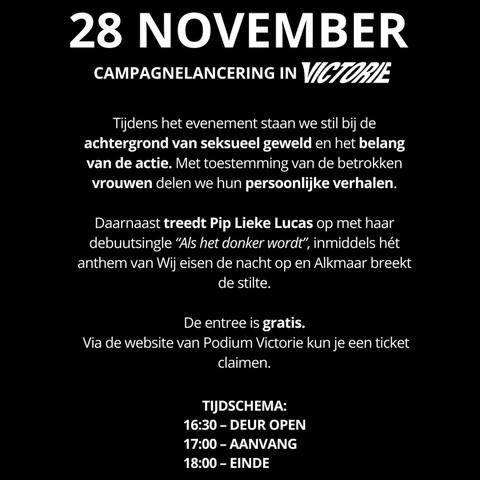 Afbeelding met daarop de volgende tekst: 

28 November Campagne lancering van 'Alkmaar breekt de stilte' in Podium Victorie. 

Tijdens het evenement staan we stil bij de achtergrond van seksueel geweld en het belang van de actie. Met toestemming van de betrokkenen vrouwen delen wij hun persoonlijke verhalen. 

Daarnaast treedt Pip Lieke Lucas op met haar bebuutsingel "Als het donker wordt", inmiddels het anthem van 'Wij eisen de nacht op' en 'Alkmaar breekt de stilte'

De entree is gratis. Vio de website van podium Victorie kun je een ticket claimen. 

Tijdschema: 
16:30 uur - Deur open
17:00 uur - Aanvang
18:00 uur - Einde 