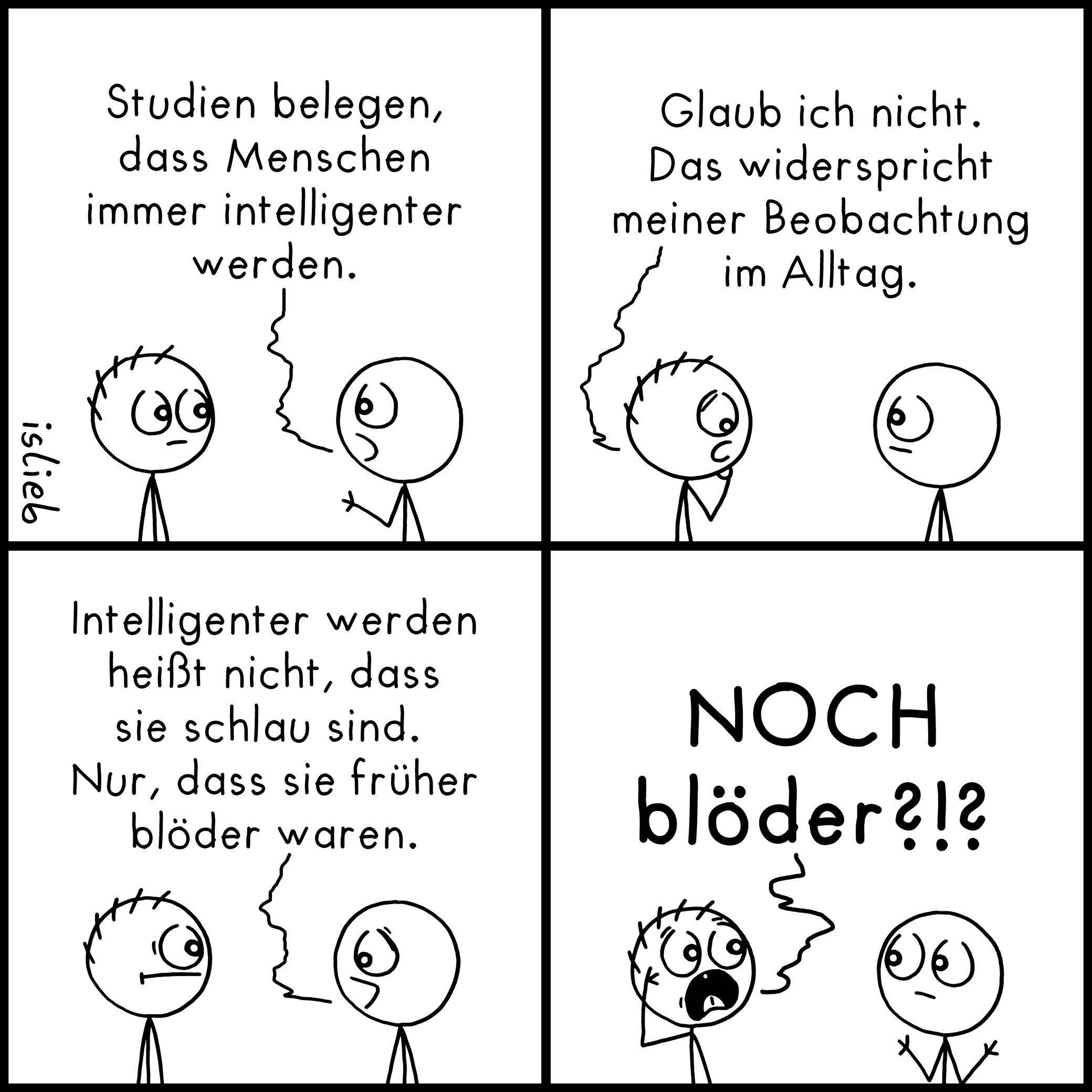 Ein Comic mit vier Panels, in dem sich zwei Strichmännchen unterhalten.

Panel 1: Die rechte Figur sagt zur linken: „Studien belegen, dass Menschen immer intelligenter werden.“

Panel 2: Die linke Figur antwortet skeptisch: „Glaub ich nicht. Das widerspricht meiner Beobachtung im Alltag.“

Panel 3: Die rechte Figur erklärt weiter: „Intelligenter werden heißt nicht, dass sie schlau sind. Nur, dass sie früher blöder waren.“

Panel 4: Die linke Figur reißt die Augen auf, fasst sich entsetzt an den Kopf und ruft: „NOCH blöder?!?“