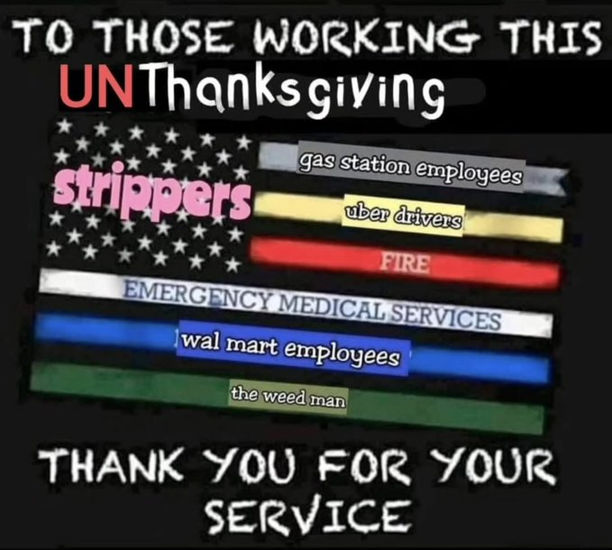 A meme image with white text on a black background. The main text at the top reads: "TO THOSE WORKING THIS UNThanksgiving". Below the text is a stylized image of the American flag where the stripes are replaced with text representing various workers who often work on holidays.

The labels on the stripes, from top to bottom, are:

(Pink, over the stars) "strippers"

(Grey) "gas station employees"

(Yellow) "uber drivers"

(Red) "FIRE"

(White) "EMERGENCY MEDICAL SERVICES"

(Blue) "wal mart employees"

(Green) "the weed man"

The text at the bottom of the image reads: "THANK YOU FOR YOUR SERVICE".