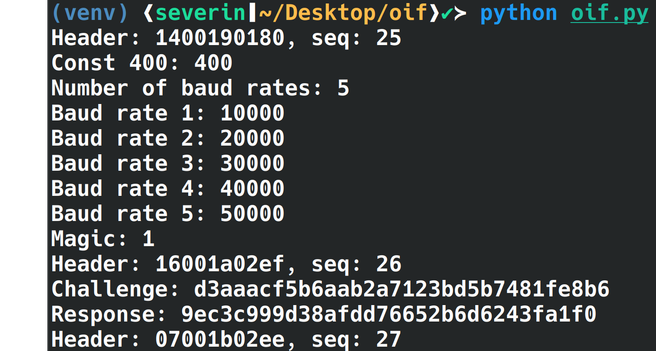 Screenshot of a terminal with the following text:

(venv) (severin|~/Desktop/oif)> python oif.py
Header: 1400190180, seq: 25
Const 400: 400
Number of baud rates: 5
Baud rate 1: 10000
Baud rate 2: 20000
Baud rate 3: 30000
Baud rate 4: 40000
Baud rate 5: 50000
Magic: 1
Header: 16001a02ef, seq: 26
Challenge: d3aaacf5b6aab2a7123bd5b7481fe8b6
Response: 9ec3c999d38afdd76652b6d6243fa1f0
Header: 07001b02ee, seq: 27