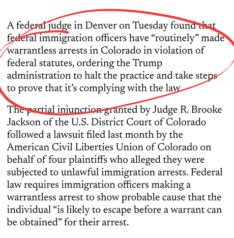 A federal judge in Denver on Tuesday found that federal immigration officers have “routinely” made warrantless arrests in Colorado in violation of federal statutes, ordering the Trump administration to halt the practice and take steps to prove that it’s complying with the law.

The partial injunction granted by Judge R. Brooke Jackson of the U.S. District Court of Colorado followed a lawsuit filed last month by the American Civil Liberties Union of Colorado on behalf of four plaintiffs who alleged they were subjected to unlawful immigration arrests. Federal law requires immigration officers making a warrantless arrest to show probable cause that the individual “is likely to escape before a warrant can be obtained” for their arrest.