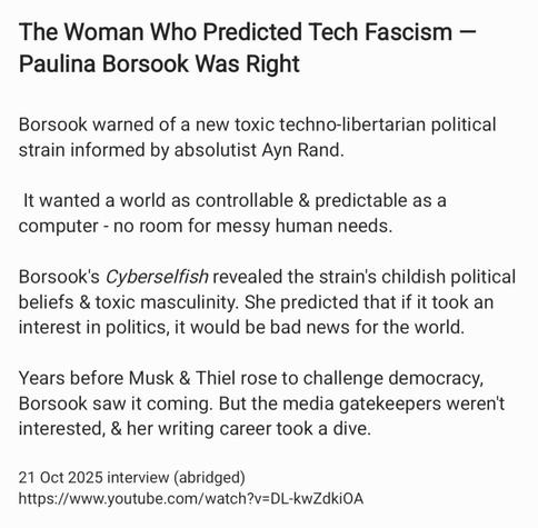 The Woman Who Predicted Tech Fascism —
Paulina Borsook Was Right

Borsook warned of a new toxic techno-libertarian political
strain informed by absolutist Ayn Rand.

It wanted a world as controllable & predictable as a
computer - no room for messy human needs.

Borsook's Cyberselfish revealed the strain's childish political
beliefs & toxic masculinity. She predicted that if it took an
interest in politics, it would be bad news for the world.
Years before Musk & Thiel rose to challenge democracy,
Borsook saw it coming. But the media gatekeepers weren't
interested, & her writing career took a dive.

21 Oct 2025 interview (abridged)
https://www.youtube.com/watch?v=DL-kwZdkiOA
