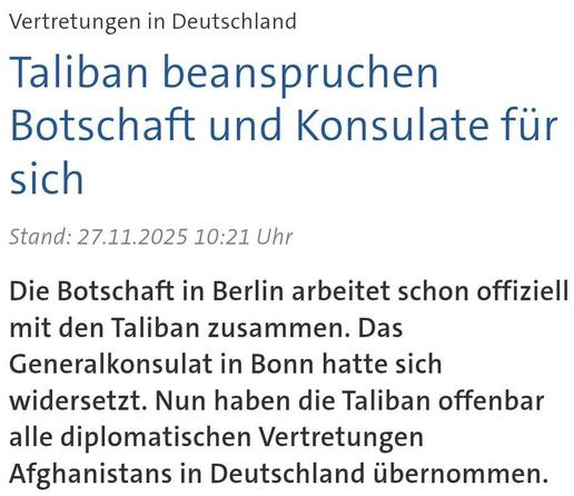 Headline-Screenshot zum im Tröt verlinkten Artikel 

Vertretungen in Deutschland
Taliban beanspruchen Botschaft und Konsulate für sich

Stand: 27.11.2025 10:21 Uhr

Die Botschaft in Berlin arbeitet schon offiziell mit den Taliban zusammen. Das Generalkonsulat in Bonn hatte sich widersetzt. Nun haben die Taliban offenbar alle diplomatischen Vertretungen Afghanistans in Deutschland übernommen.