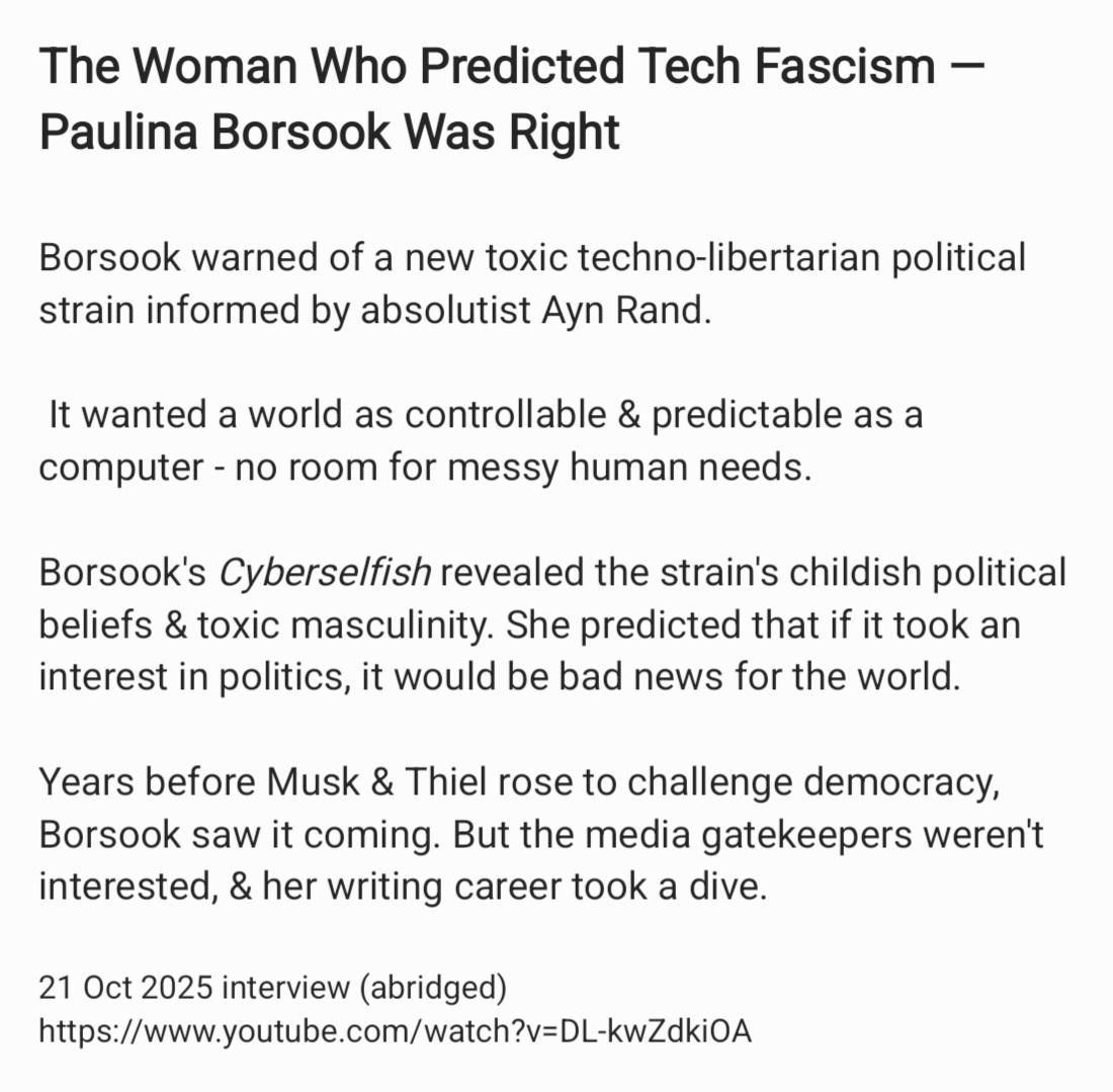 The Woman Who Predicted Tech Fascism —
Paulina Borsook Was Right
Borsook warned of a new toxic techno-libertarian political
strain informed by absolutist Ayn Rand.
It wanted a world as controllable & predictable as a
computer - no room for messy human needs.
Borsook's Cyberselfish revealed the strain's childish political
beliefs & toxic masculinity. She predicted that if it took an
interest in politics, it would be bad news for the world.
Years before Musk & Thiel rose to challenge democracy,
Borsook saw it coming. But the media gatekeepers weren't
interested, & her writing career took a dive.
21 Oct 2025 interview (abridged)
https://www.youtube.com/watch?v=DL-kwZdkiOA