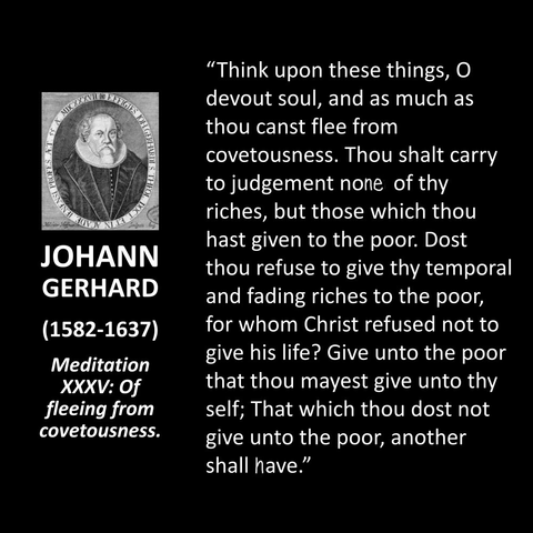 JOHANN GERHARD (1582-1637) Meditation XXXV: Of fleeing from covetousness. "Think upon these things, O devout soul, and as much as thou canst flee from covetousness. Thou shalt carry to judgement none of thy riches, but those which thou hast given to the poor. Dost thou refuse to give thy temporal and fading riches to the poor, for whom Christ refused not to give his life? Give unto the poor that thou mayest give unto thy self; That which thou dost not give unto the poor, another shall have."