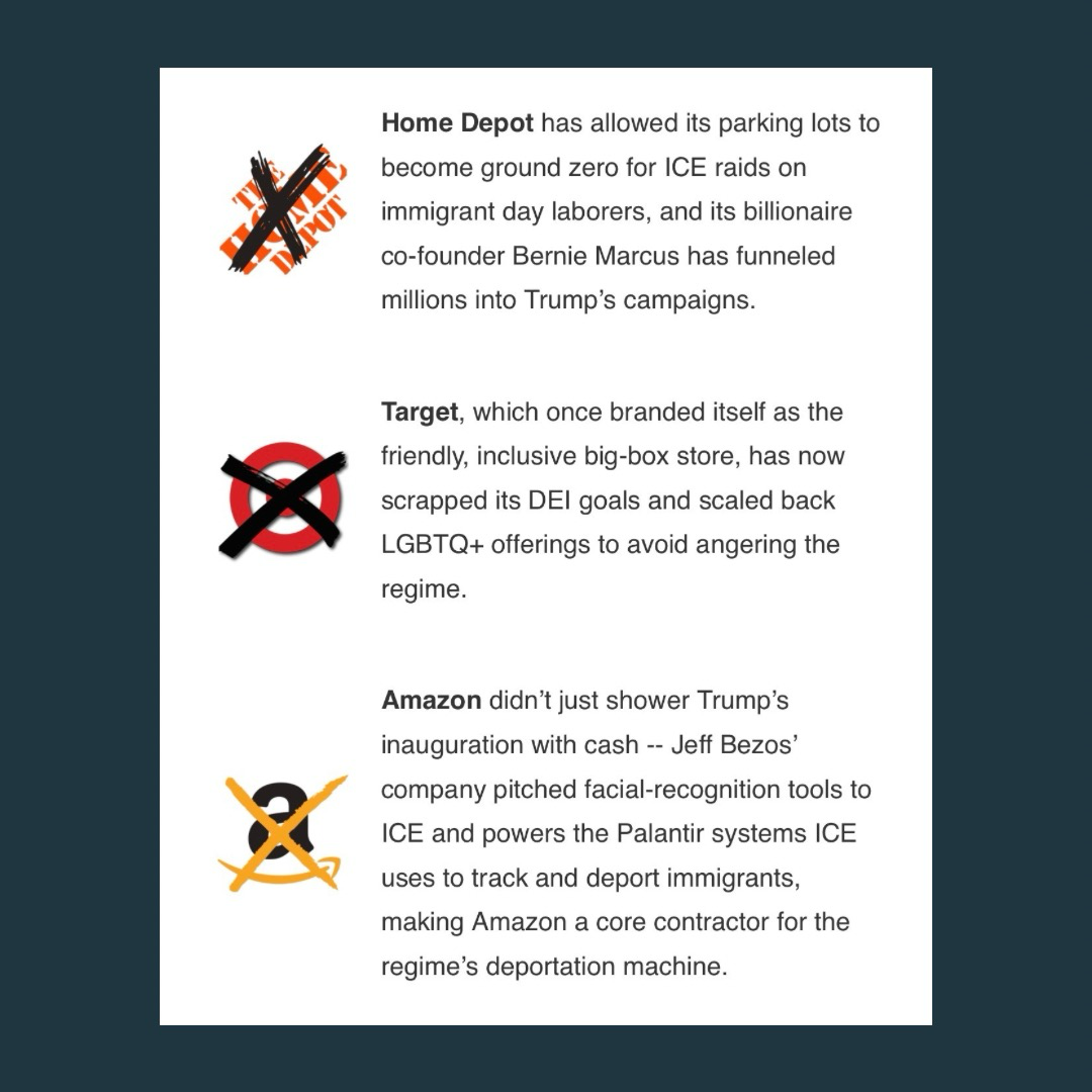 (next to a crossed out Home Depot logo) “Home Depot has allowed its parking lots to become ground zero for ICE raids on immigrant day laborers, and its billionaire co-founder Bernie Marcus has funneled millions into Trump's campaigns.”  (next to a crossed out Target logo) “Target, which once branded itself as the friendly, inclusive big-box store, has now scrapped its DEl goals and scaled back LGBTQ+ offerings to avoid angering the regime.”  (next to a crossed out Amazon logo) “Amazon didn't just shower Trump's inauguration with cash -- Jeff Bezos' company pitched facial-recognition tools to ICE and powers the Palantir systems ICE uses to track and deport immigrants, making Amazon a core contractor for the regime's deportation machine.”