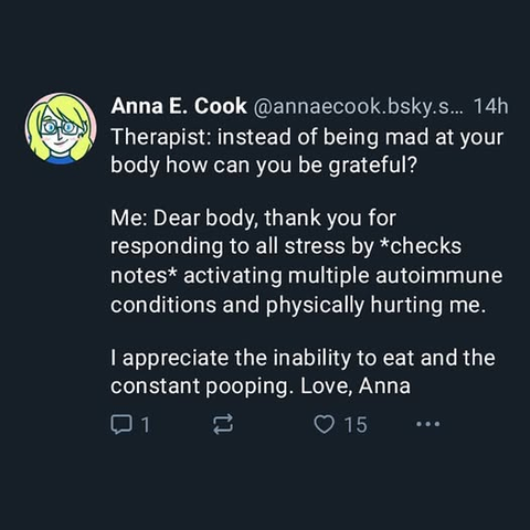 @annaecook.bsky.social - Therapist: instead of being mad at your body how can you be grateful? Me: Dear body, thank you for responding to all stress by *checks notes* activating multiple autoimmune conditions and physically hurting me. I appreciate the inability to eat and the constant pooping. Love, Anna 