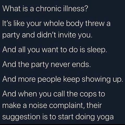 What is a chronic illness It's like your whole body threw a party and didn't invite you. And all you want to to do is sleep. And the party never ends. And more people keep showing up. And when you call the cops to make a noise complaint, their suggestion is to to start doing yoga