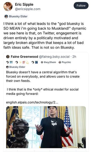 Screenshot of a Bluesky post re-quoting another post:

Eric Sipple
@ericsipple.com
Follow
• Bluesky Elder
“I think a lot of what leads to the "god bluesky is
SO MEAN i'm going back to Muskland!" dynamic we see here is that, on Twitter, engagement is driven entirely by a politically motivated and largely broken algorithm that keeps a lot of bad faith ideas safe. That is not so on Bluesky.”

Quoted post:

Faine Greenwood @faineg.bsky.social • 2h
• Bluesky Elder
“Bluesky doesn't have a central alg…