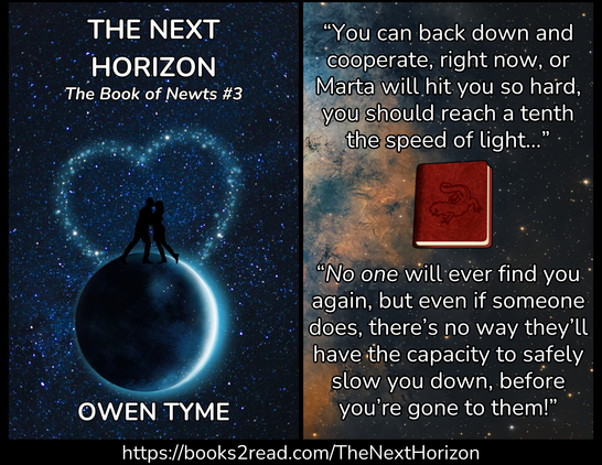 (Left) The cover of The Next Horizon, by Owen Tyme.

The black silhouette of a man and woman hugging and kissing.  The woman has lifted one leg, while the man leans toward her.  They stand atop the dark side of a planet or moon in space, which has a slim crescent along the right side.  The background in the stars of space, but some have been highlighted with a heat shape that surrounds the kissing couple.  Everything is in shades of blue.

(Right) Deep space, displaying the edge of an orange and blue gaseous cloud from a nebula, while most of the stars appear golden in color.  Floating in space is a square, red leather book with the image of a newt stamped on the cover.  Over the top of everything is the following text:

“You can back down and cooperate, right now, or Marta will hit you so hard, you should reach a tenth the speed of light…”

“No one will ever find you again, but even if someone does, there’s no way they’ll have the capacity to safely slow you down, before you’re gone to them!”

(Bottom) https://books2read.com/TheNextHorizon