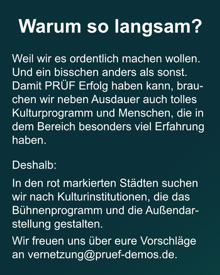Text: "Warum so langsam?   Weil wir es ordentlich machen wollen. Und ein bisschen anders als sonst. Damit PRÜF Erfolg haben kann, brauchen wir neben Ausdauer auch tolles Kulturprogramm und Menschen, die in dem Bereich besonders viel Erfahrung haben.   Deshalb:  In den rot markierten Städten suchen wir nach Kulturinstitutionen die das Bühnenprogramm und die Außendarstellung gestalten. Wir freuen uns über eure Vorschläge reuer an vernetzung@pruef-demos.de."